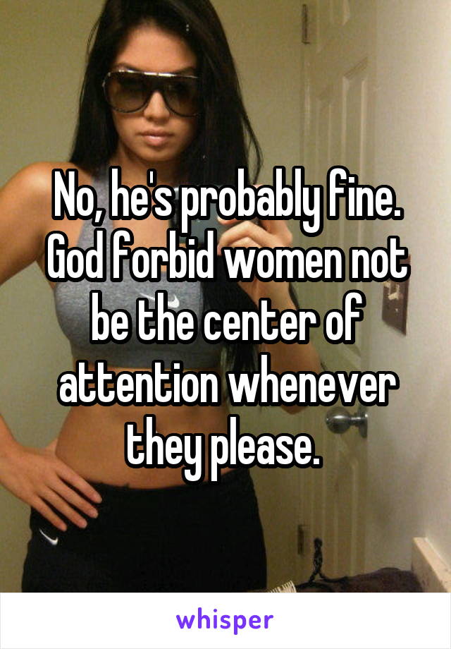 No, he's probably fine. God forbid women not be the center of attention whenever they please. 