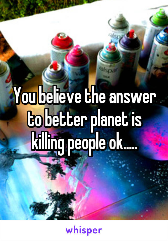 You believe the answer to better planet is killing people ok.....