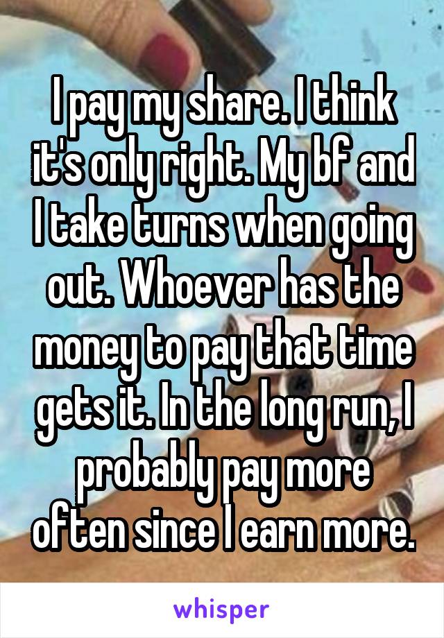 I pay my share. I think it's only right. My bf and I take turns when going out. Whoever has the money to pay that time gets it. In the long run, I probably pay more often since I earn more.