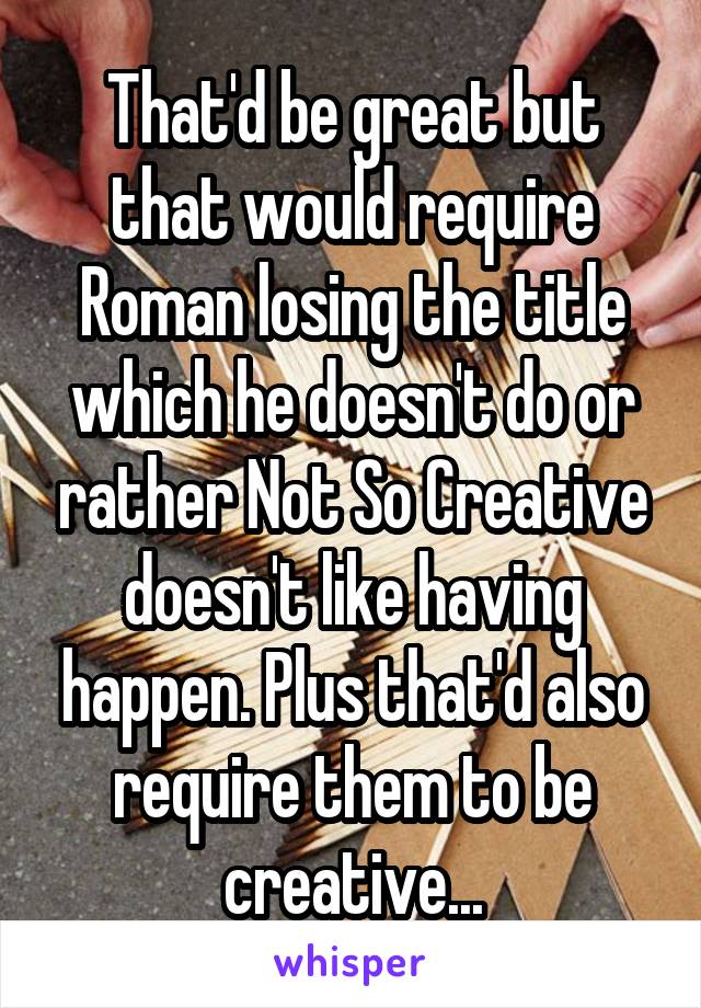 That'd be great but that would require Roman losing the title which he doesn't do or rather Not So Creative doesn't like having happen. Plus that'd also require them to be creative...