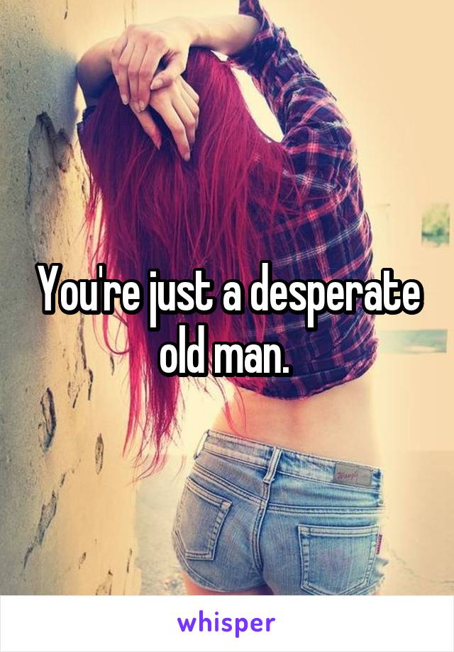 You're just a desperate old man. 