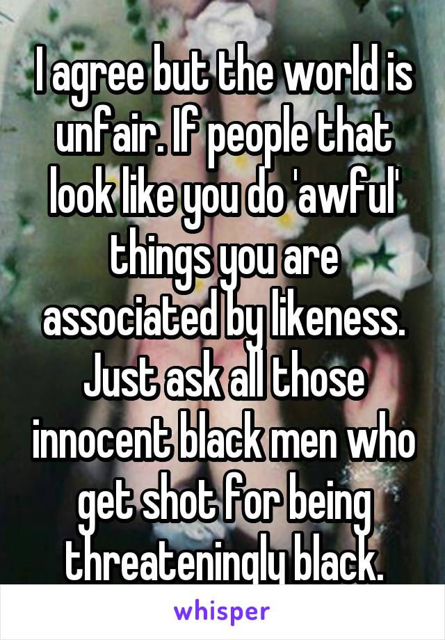 I agree but the world is unfair. If people that look like you do 'awful' things you are associated by likeness. Just ask all those innocent black men who get shot for being threateningly black.