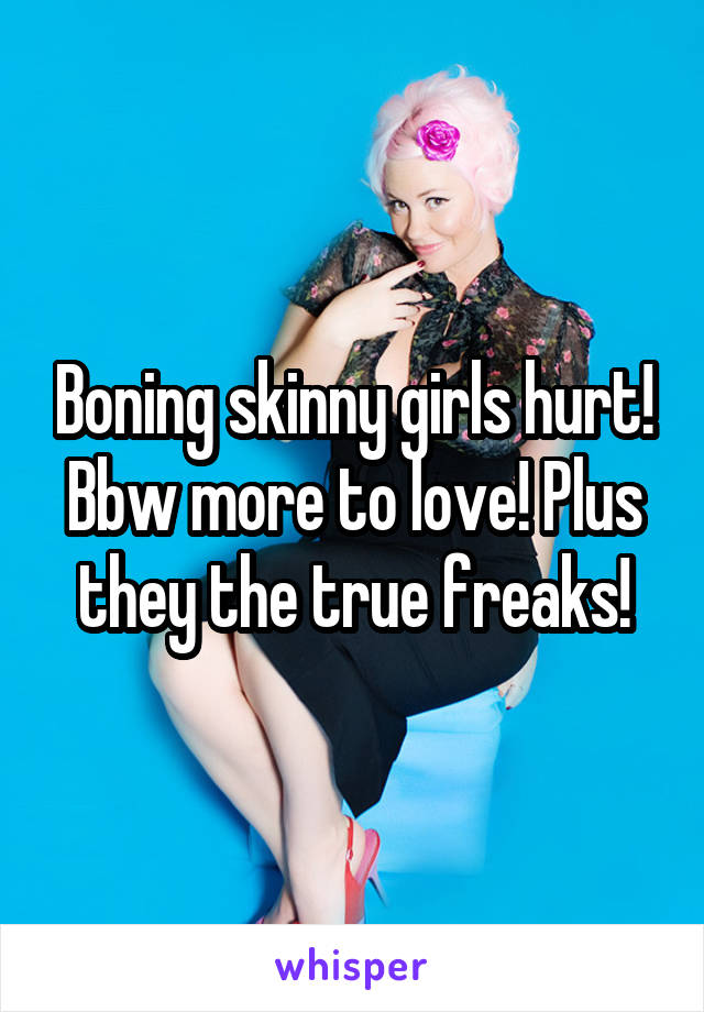 Boning skinny girls hurt! Bbw more to love! Plus they the true freaks!