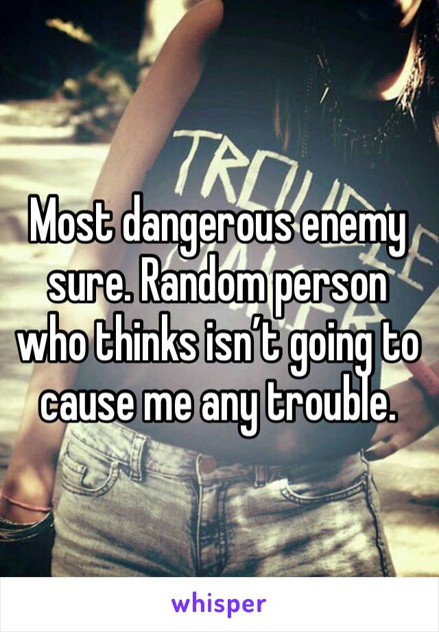Most dangerous enemy sure. Random person who thinks isn’t going to cause me any trouble. 