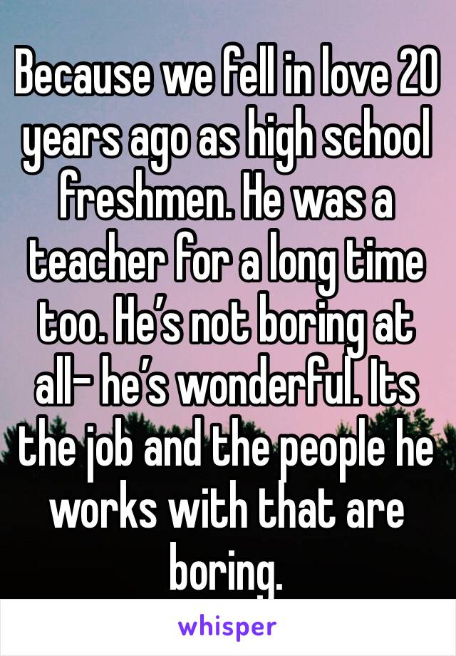 Because we fell in love 20 years ago as high school freshmen. He was a teacher for a long time too. He’s not boring at all- he’s wonderful. Its the job and the people he works with that are boring. 