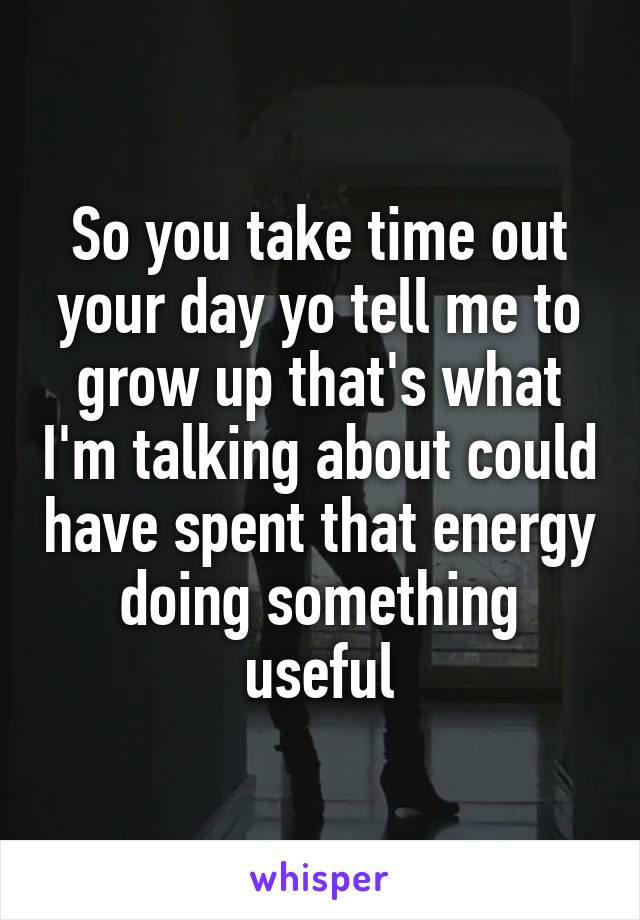 So you take time out your day yo tell me to grow up that's what I'm talking about could have spent that energy doing something useful