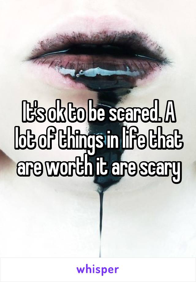 It's ok to be scared. A lot of things in life that are worth it are scary