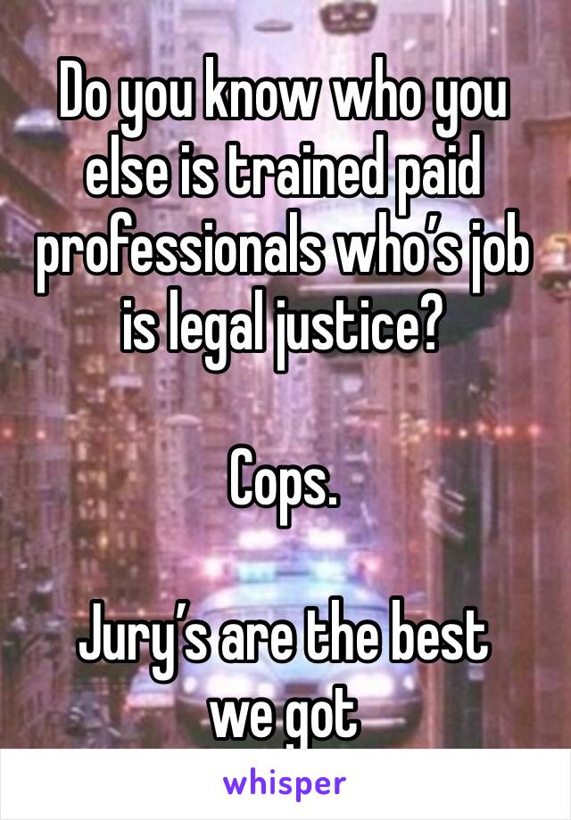 Do you know who you else is trained paid professionals who’s job is legal justice?

Cops.

Jury’s are the best we got 