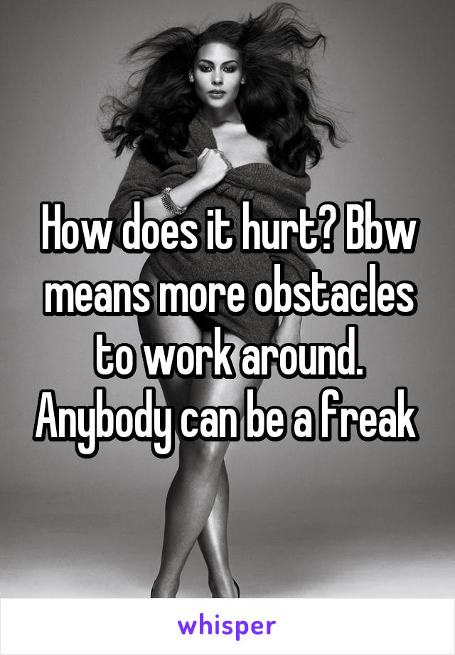 How does it hurt? Bbw means more obstacles to work around. Anybody can be a freak 