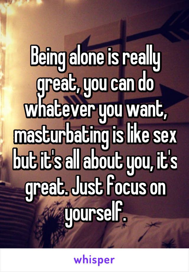 Being alone is really great, you can do whatever you want, masturbating is like sex but it's all about you, it's great. Just focus on yourself.