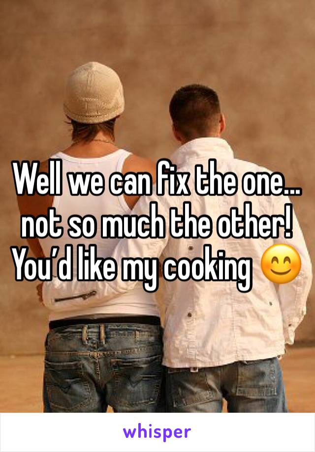 Well we can fix the one... not so much the other! 
You’d like my cooking 😊