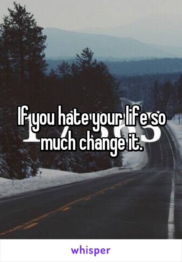 If you hate your life so much change it.