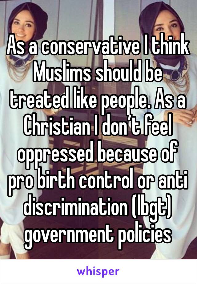 As a conservative I think Muslims should be treated like people. As a Christian I don’t feel oppressed because of pro birth control or anti discrimination (lbgt) government policies