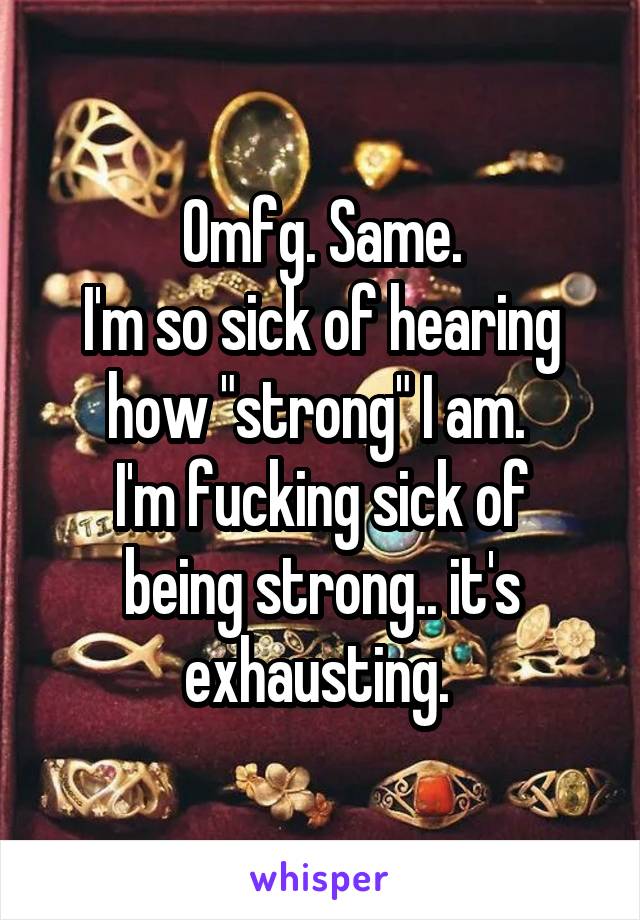 Omfg. Same.
I'm so sick of hearing how "strong" I am. 
I'm fucking sick of being strong.. it's exhausting. 