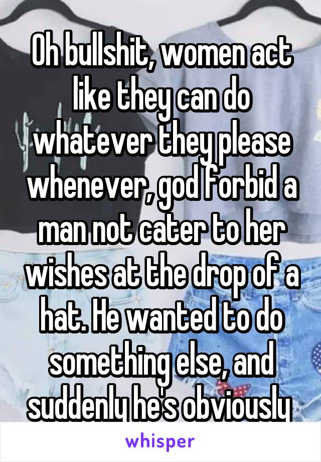 Oh bullshit, women act like they can do whatever they please whenever, god forbid a man not cater to her wishes at the drop of a hat. He wanted to do something else, and suddenly he's obviously 