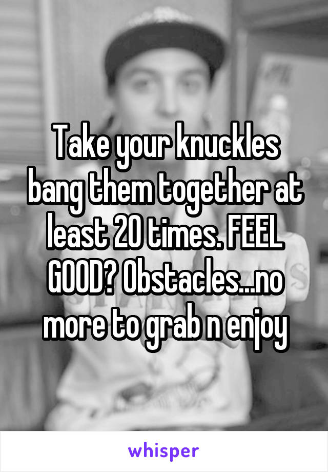 Take your knuckles bang them together at least 20 times. FEEL GOOD? Obstacles...no more to grab n enjoy