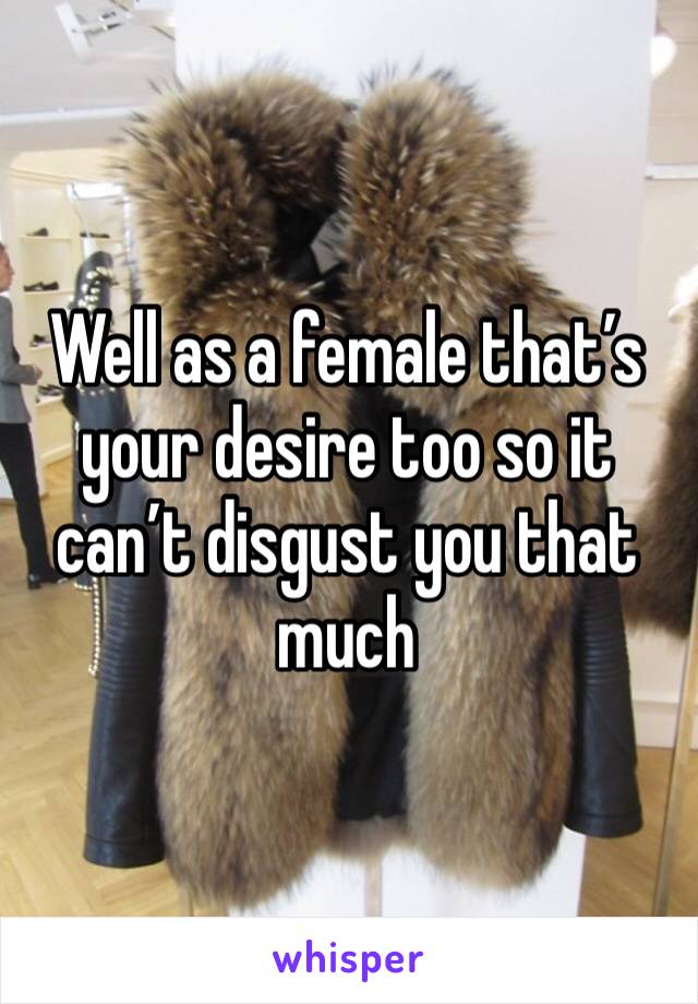 Well as a female that’s your desire too so it can’t disgust you that much 