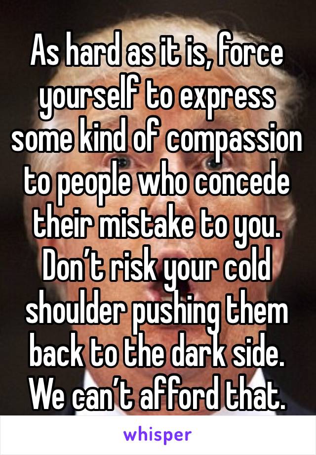 As hard as it is, force yourself to express some kind of compassion to people who concede their mistake to you. Don’t risk your cold shoulder pushing them back to the dark side. We can’t afford that.