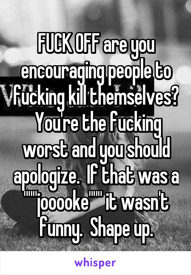 FUCK OFF are you encouraging people to fucking kill themselves?  You're the fucking worst and you should apologize.  If that was a """jooooke""" it wasn't funny.  Shape up.