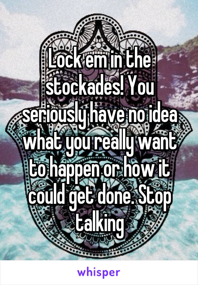 Lock em in the stockades! You seriously have no idea what you really want to happen or how it could get done. Stop talking