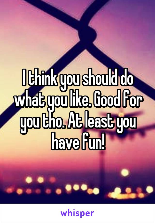 I think you should do what you like. Good for you tho. At least you have fun!