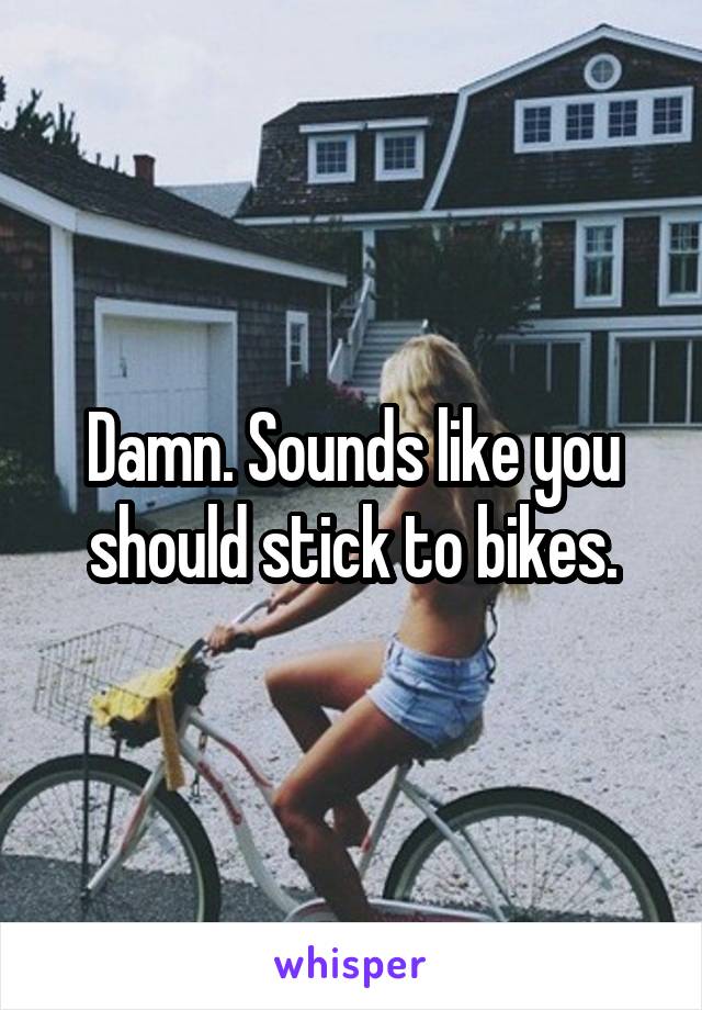 Damn. Sounds like you should stick to bikes.