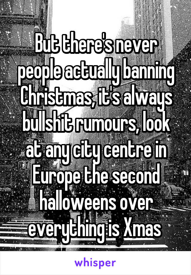 But there's never people actually banning Christmas, it's always bullshit rumours, look at any city centre in Europe the second halloweens over everything is Xmas 