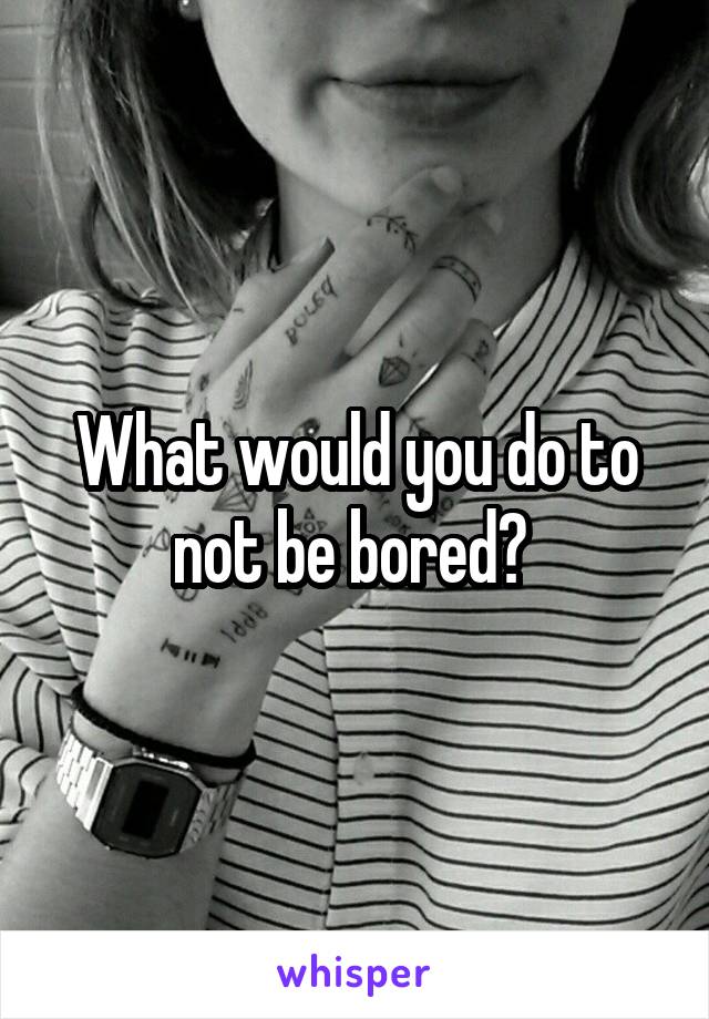 What would you do to not be bored? 