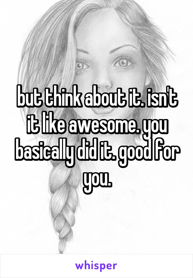but think about it. isn't it like awesome. you basically did it. good for you.