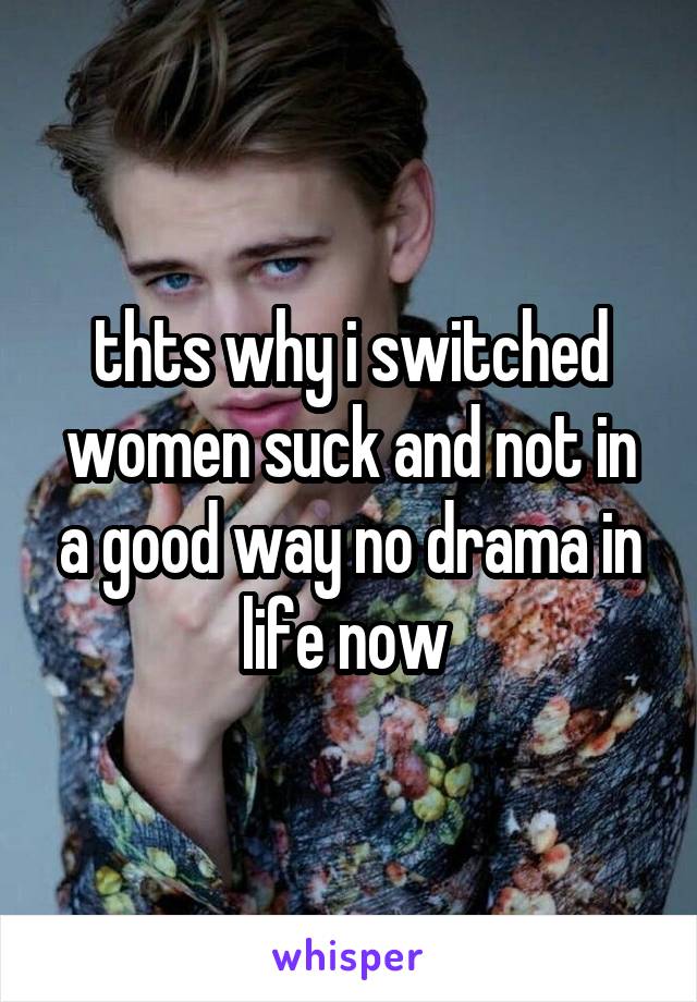 thts why i switched women suck and not in a good way no drama in life now 