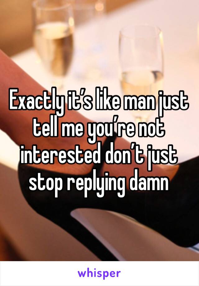 Exactly it’s like man just tell me you’re not interested don’t just stop replying damn