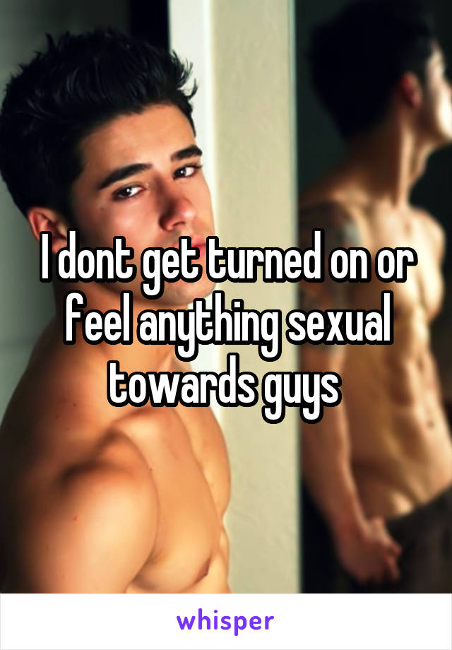 I dont get turned on or feel anything sexual towards guys 