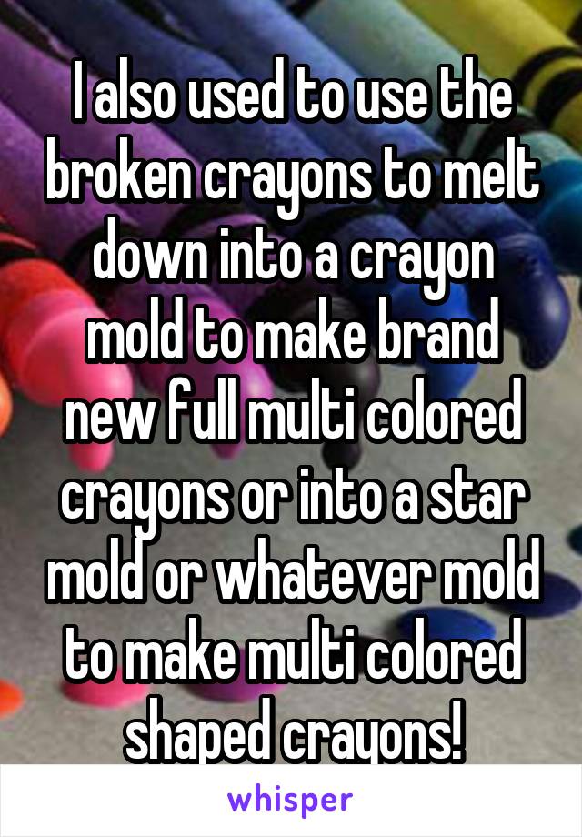 I also used to use the broken crayons to melt down into a crayon mold to make brand new full multi colored crayons or into a star mold or whatever mold to make multi colored shaped crayons!
