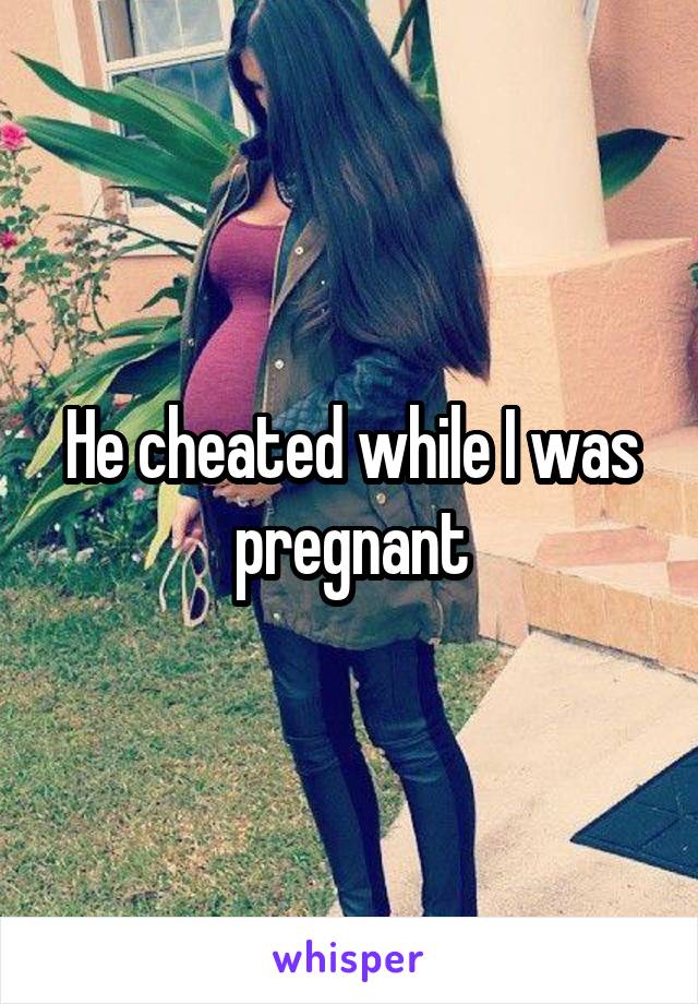 He cheated while I was pregnant