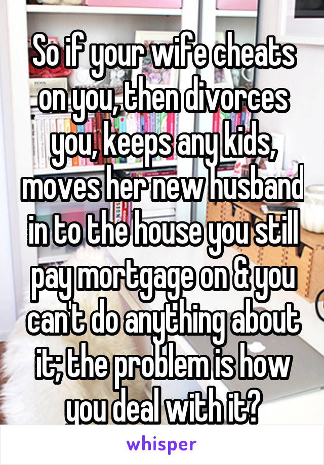 So if your wife cheats on you, then divorces you, keeps any kids, moves her new husband in to the house you still pay mortgage on & you can't do anything about it; the problem is how you deal with it?