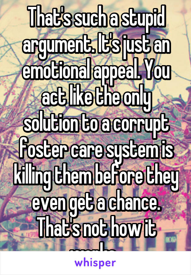 That's such a stupid argument. It's just an emotional appeal. You act like the only solution to a corrupt foster care system is killing them before they even get a chance. That's not how it works. 