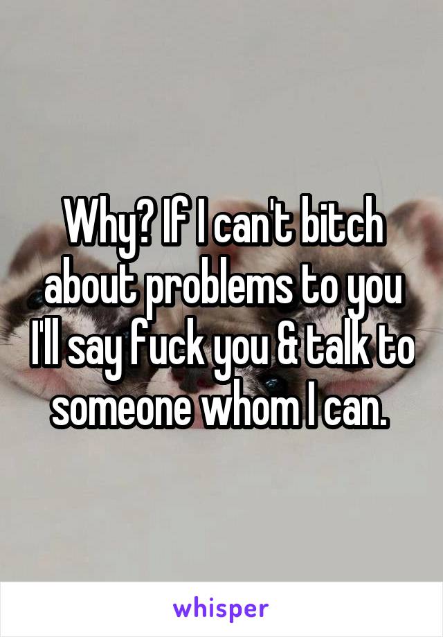Why? If I can't bitch about problems to you I'll say fuck you & talk to someone whom I can. 