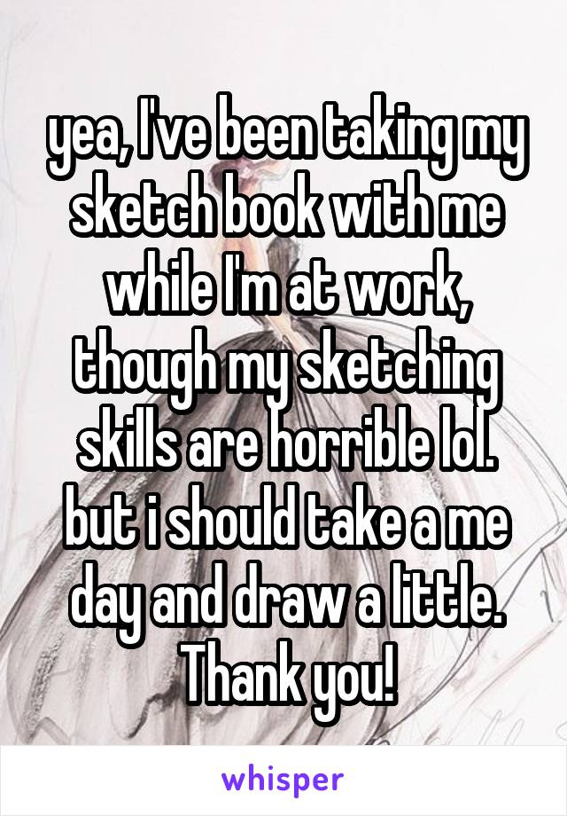 yea, I've been taking my sketch book with me while I'm at work, though my sketching skills are horrible lol. but i should take a me day and draw a little. Thank you!