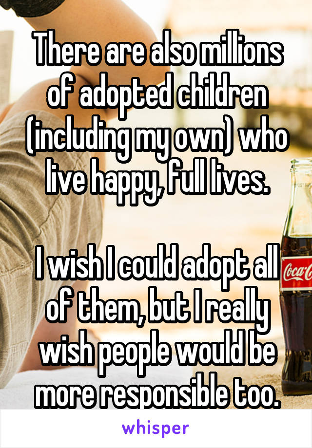 There are also millions of adopted children (including my own) who live happy, full lives.

I wish I could adopt all of them, but I really wish people would be more responsible too.