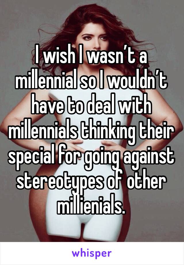 I wish I wasn’t a millennial so I wouldn’t have to deal with millennials thinking their special for going against stereotypes of other millienials. 