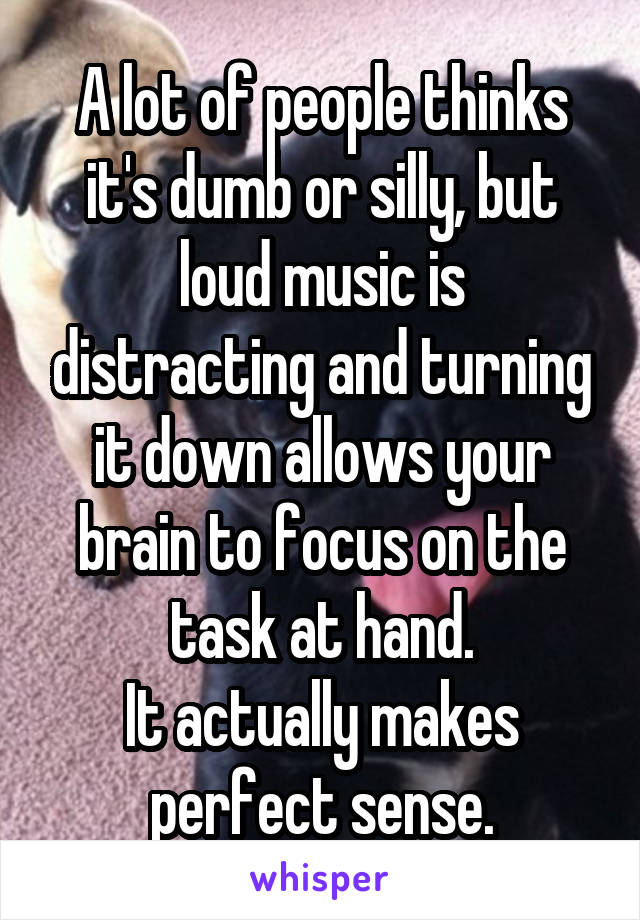 A lot of people thinks it's dumb or silly, but loud music is distracting and turning it down allows your brain to focus on the task at hand.
It actually makes perfect sense.