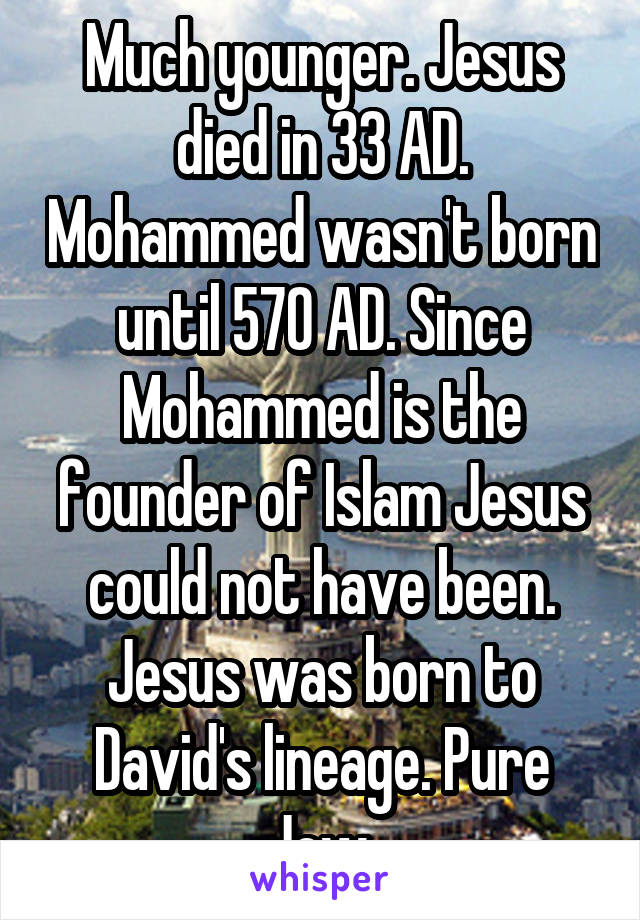 Much younger. Jesus died in 33 AD. Mohammed wasn't born until 570 AD. Since Mohammed is the founder of Islam Jesus could not have been. Jesus was born to David's lineage. Pure Jew.