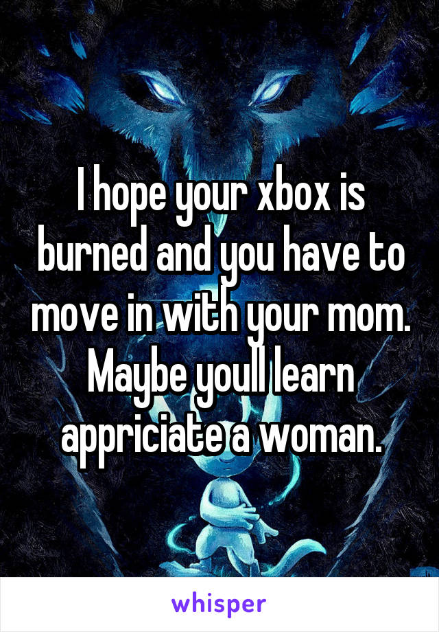 I hope your xbox is burned and you have to move in with your mom. Maybe youll learn appriciate a woman.