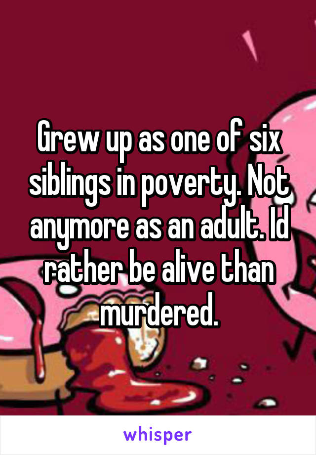 Grew up as one of six siblings in poverty. Not anymore as an adult. Id rather be alive than murdered.