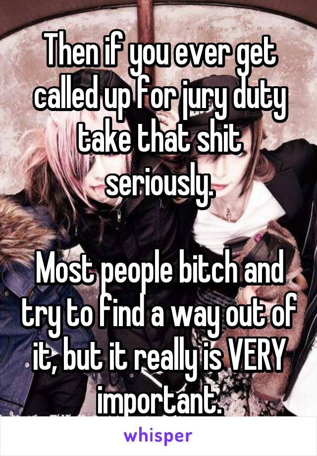 Then if you ever get called up for jury duty take that shit seriously.

Most people bitch and try to find a way out of it, but it really is VERY important.