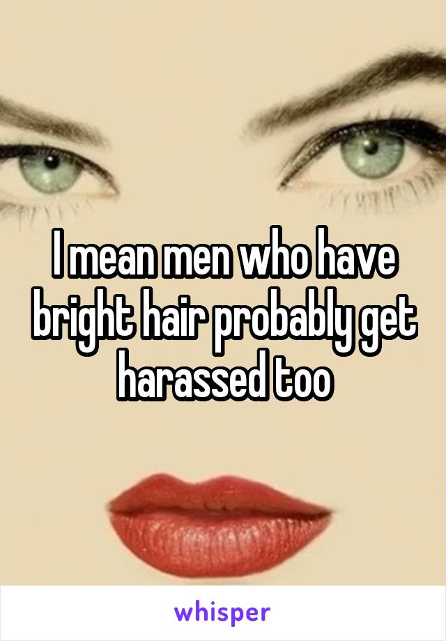 I mean men who have bright hair probably get harassed too