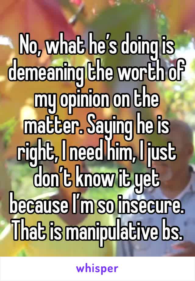 No, what he’s doing is demeaning the worth of my opinion on the matter. Saying he is right, I need him, I just don’t know it yet because I’m so insecure. That is manipulative bs.