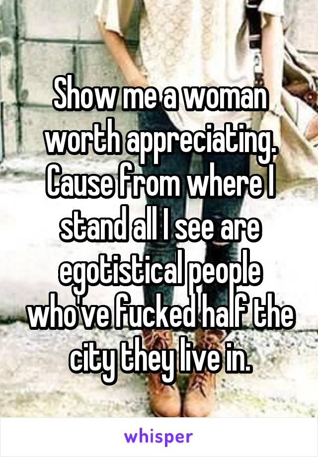 Show me a woman worth appreciating. Cause from where I stand all I see are egotistical people who've fucked half the city they live in.