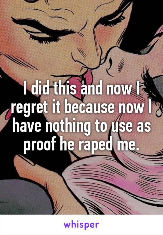 I did this and now I regret it because now I have nothing to use as proof he raped me.