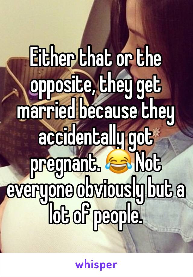 Either that or the opposite, they get married because they accidentally got pregnant. 😂 Not everyone obviously but a lot of people. 